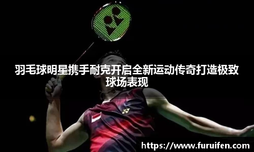 羽毛球明星携手耐克开启全新运动传奇打造极致球场表现
